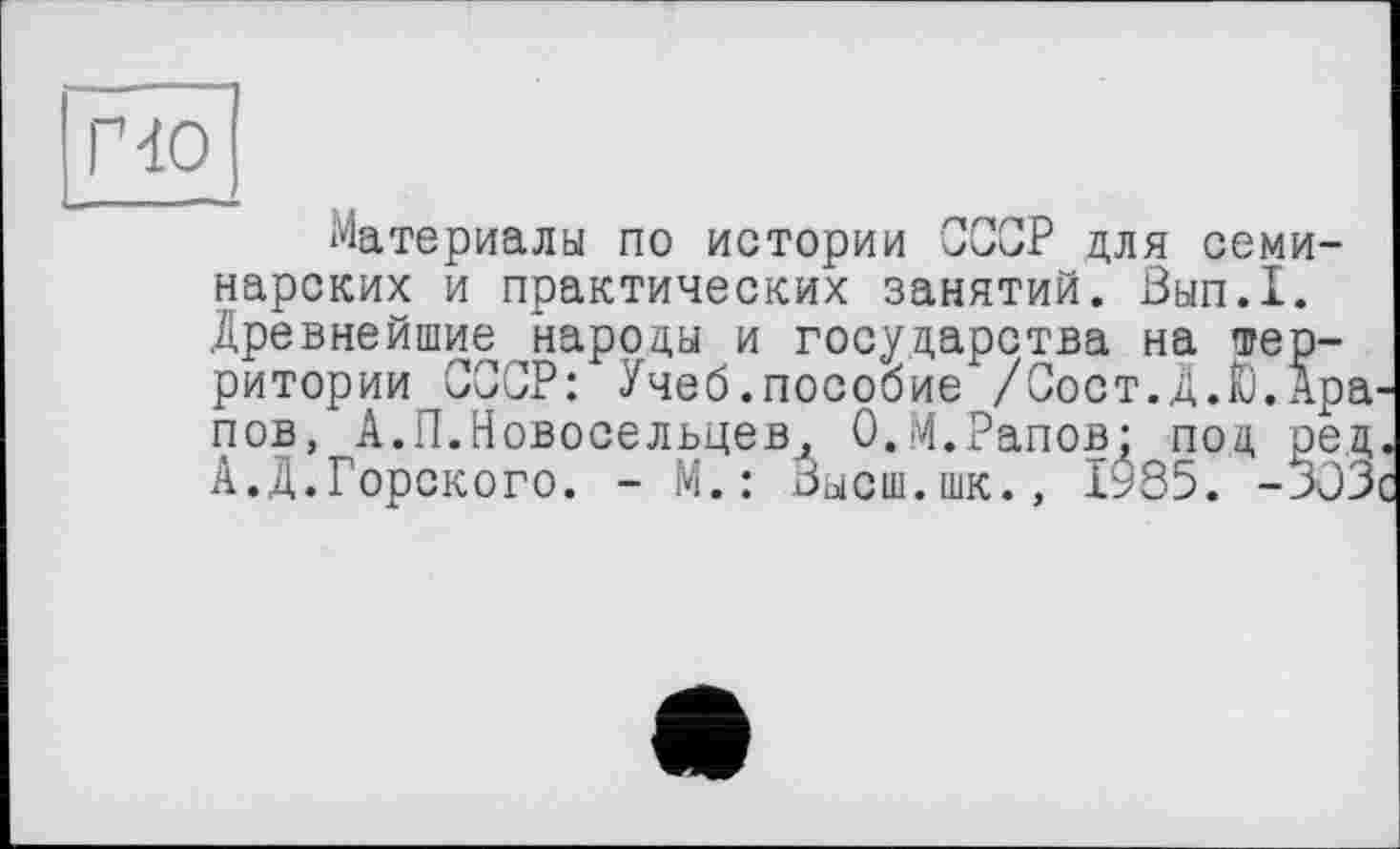 ﻿по
Материалы по истории СССР для семинарских и практических занятий. Вып.1. Древнейшие народы и государства на территории СССР: Учеб.пособие /Сост.Д.Ю.Ара пов, А.П.Новосельцев, О.М.Рапов: под ред А.Д.Горского. - М.: Высш.шк., 1985. -303